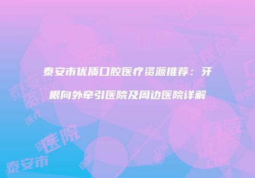 泰安市优质口腔医疗资源推荐：牙根向外牵引医院及周边医院详解