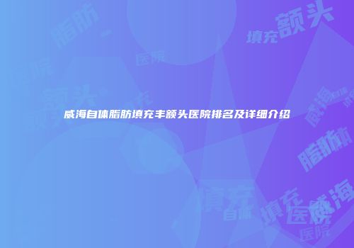 威海自体脂肪填充丰额头医院排名及详细介绍