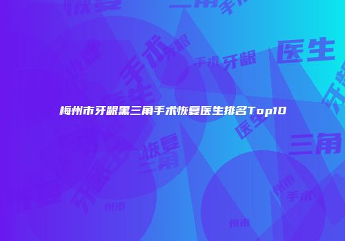 梅州市牙龈黑三角手术恢复医生排名Top10