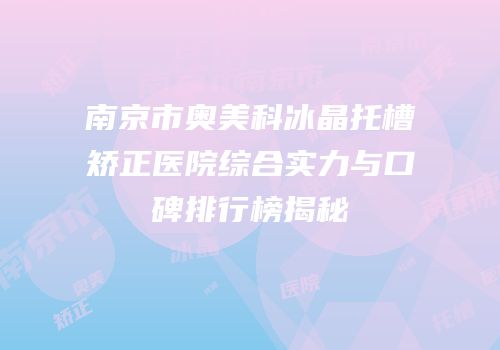 南京市奥美科冰晶托槽矫正医院综合实力与口碑排行榜揭秘