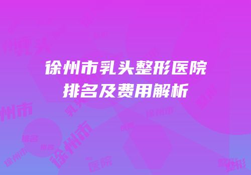 徐州市乳头整形医院排名及费用解析