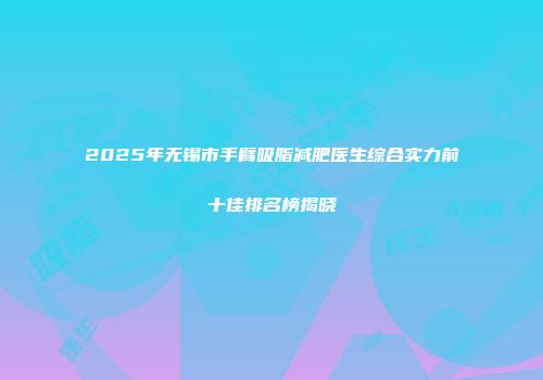 2025年无锡市手臂吸脂减肥医生综合实力前十佳排名榜揭晓