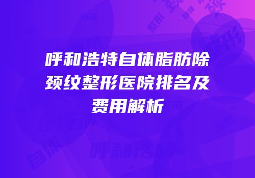 呼和浩特自体脂肪除颈纹整形医院排名及费用解析