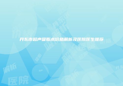 丹东市超声吸脂术价格解析及医院医生推荐