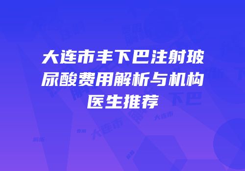 大连市丰下巴注射玻尿酸费用解析与机构医生推荐