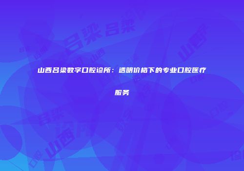 山西吕梁数字口腔诊所：透明价格下的专业口腔医疗服务