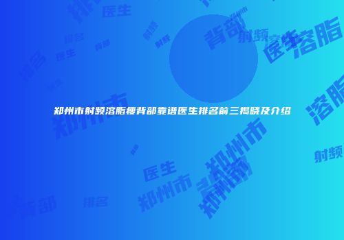 郑州市射频溶脂瘦背部靠谱医生排名前三揭晓及介绍