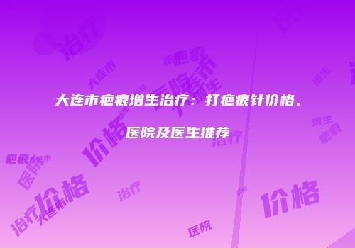 大连市疤痕增生治疗：打疤痕针价格、医院及医生推荐