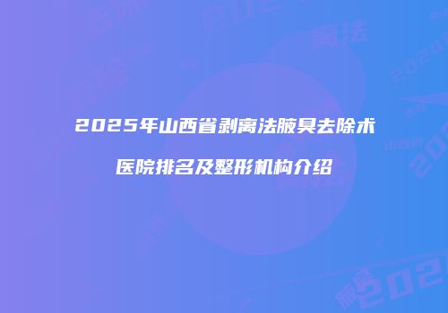 2025年山西省剥离法腋臭去除术医院排名及整形机构介绍