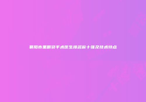 襄阳市黑眼袋手术医生排名前十强及技术特点