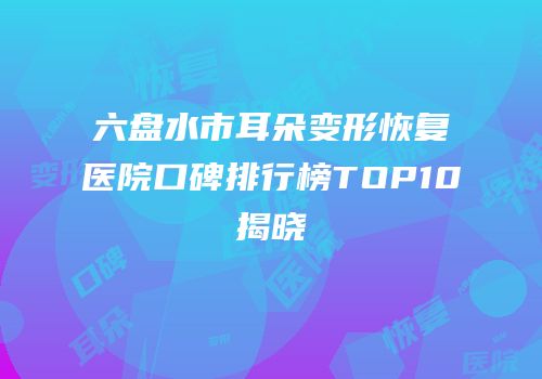 六盘水市耳朵变形恢复医院口碑排行榜TOP10揭晓