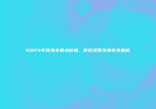 2025年珠海丰唇术价格、医院及医生推荐全解析