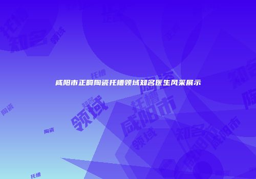 咸阳市正畸陶瓷托槽领域知名医生风采展示