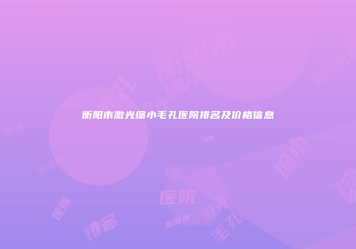 衡阳市激光缩小毛孔医院排名及价格信息