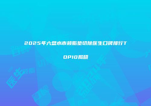2025年六盘水市颊脂垫切除医生口碑排行TOP10揭晓