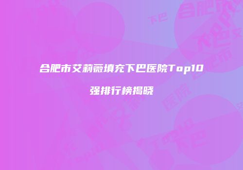 合肥市艾莉薇填充下巴医院Top10强排行榜揭晓