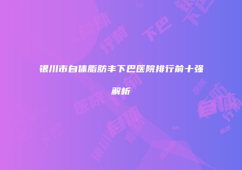 银川市自体脂肪丰下巴医院排行前十强解析