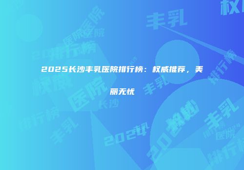 2025长沙丰乳医院排行榜：权威推荐，美丽无忧