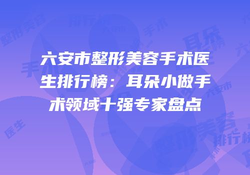 六安市整形美容手术医生排行榜：耳朵小做手术领域十强专家盘点