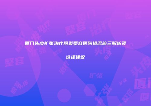 厦门头皮扩张治疗脱发整容医院排名前三解析及选择建议