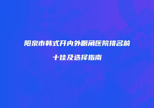 阳泉市韩式开内外眼角医院排名前十佳及选择指南