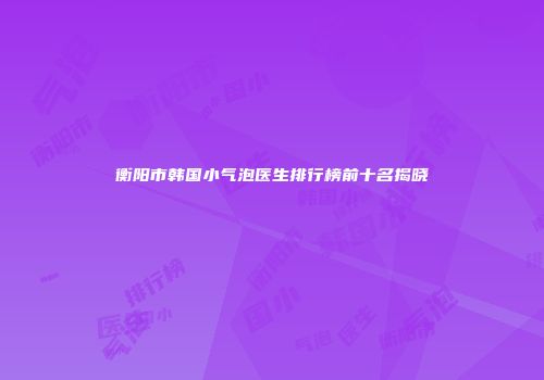 衡阳市韩国小气泡医生排行榜前十名揭晓