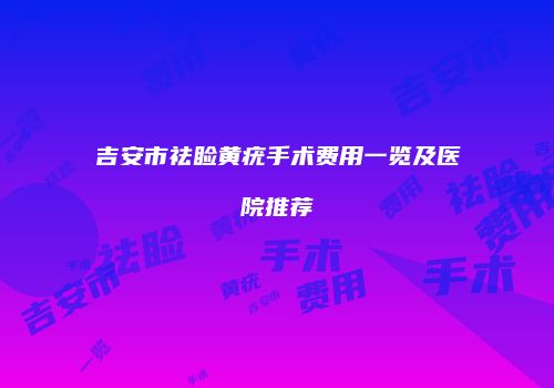 吉安市祛睑黄疣手术费用一览及医院推荐