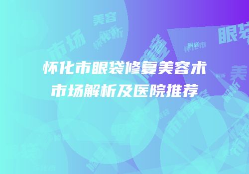 怀化市眼袋修复美容术市场解析及医院推荐
