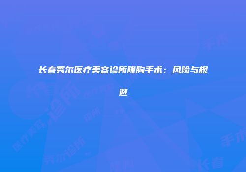 长春秀尔医疗美容诊所隆胸手术：风险与规避