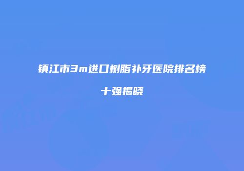 镇江市3m进口树脂补牙医院排名榜十强揭晓