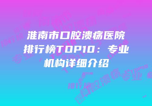 淮南市口腔溃疡医院排行榜TOP10：专业机构详细介绍