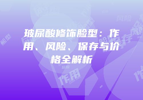 玻尿酸修饰脸型：作用、风险、保存与价格全解析
