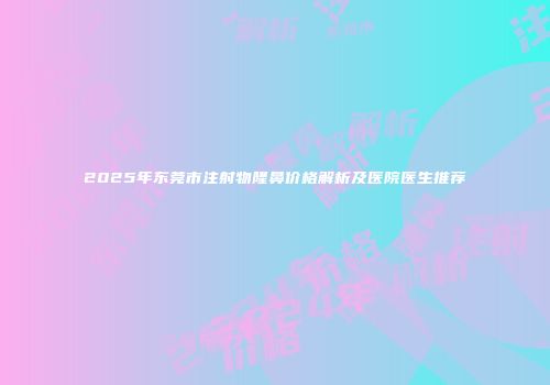 2025年东莞市注射物隆鼻价格解析及医院医生推荐