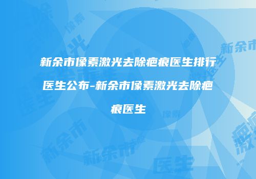 新余市像素激光去除疤痕医生排行医生公布-新余市像素激光去除疤痕医生