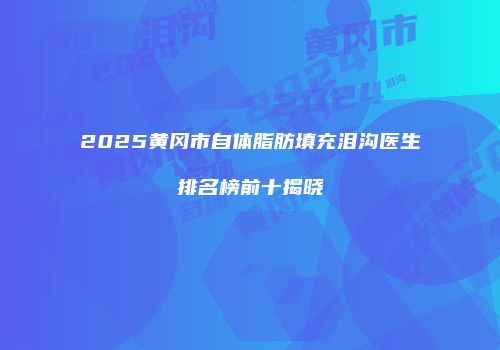 2025黄冈市自体脂肪填充泪沟医生排名榜前十揭晓