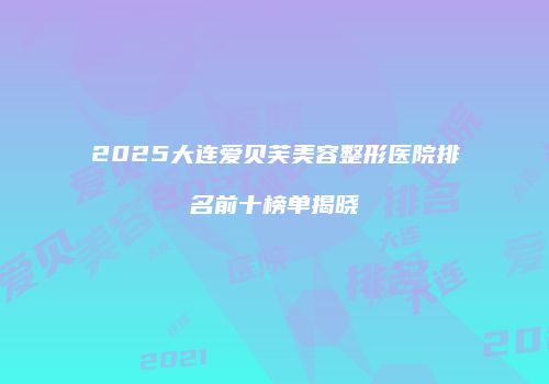 2025大连爱贝芙美容整形医院排名前十榜单揭晓