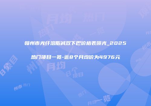 赣州市光纤溶脂减双下巴价格表曝光_2025热门项目一览-近8个月均价为4976元