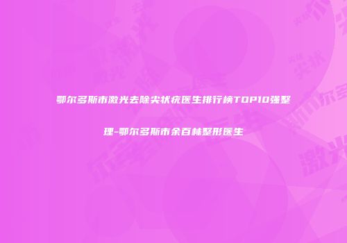 鄂尔多斯市激光去除尖状疣医生排行榜TOP10强整理-鄂尔多斯市余百林整形医生