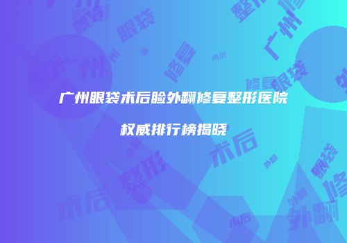 广州眼袋术后睑外翻修复整形医院权威排行榜揭晓