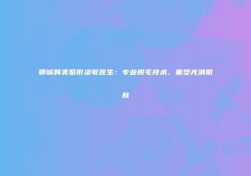 聊城韩美整形梁敏医生：专业脱毛技术，重塑光滑肌肤