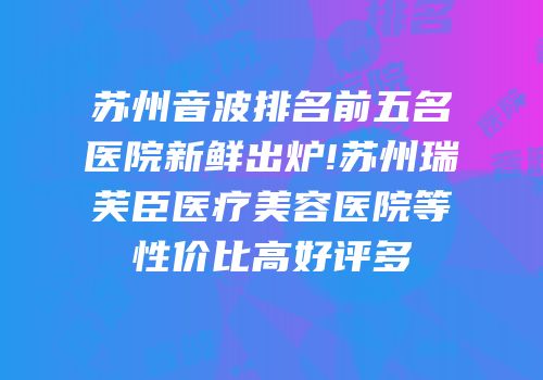 苏州音波排名前五名医院新鲜出炉!苏州瑞芙臣医疗美容医院等性价比高好评多