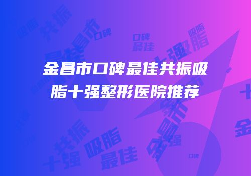金昌市口碑最佳共振吸脂十强整形医院推荐