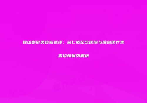 昆山整形美容新选择：宗仁卿纪念医院与瑞柏医疗美容诊所优势解析