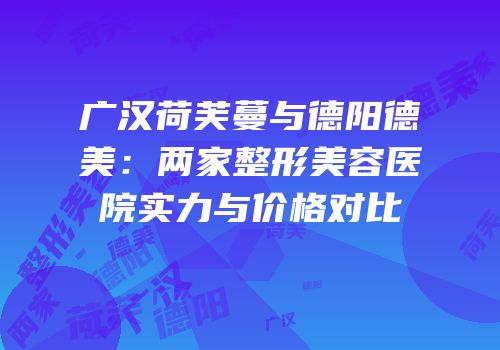 广汉荷芙蔓与德阳德美：两家整形美容医院实力与价格对比