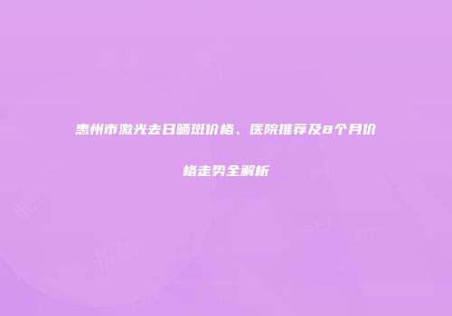 惠州市激光去日晒斑价格、医院推荐及8个月价格走势全解析