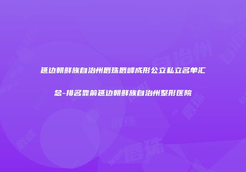 延边朝鲜族自治州唇珠唇峰成形公立私立名单汇总-排名靠前延边朝鲜族自治州整形医院