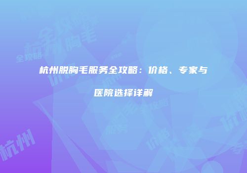 杭州脱胸毛服务全攻略：价格、专家与医院选择详解