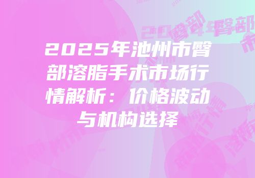 2025年池州市臀部溶脂手术市场行情解析：价格波动与机构选择