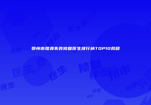 鄂州市隆鼻失败修复医生排行榜TOP10揭晓