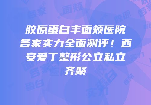 胶原蛋白丰面颊医院各家实力全面测评！西安爱丁整形公立私立齐聚